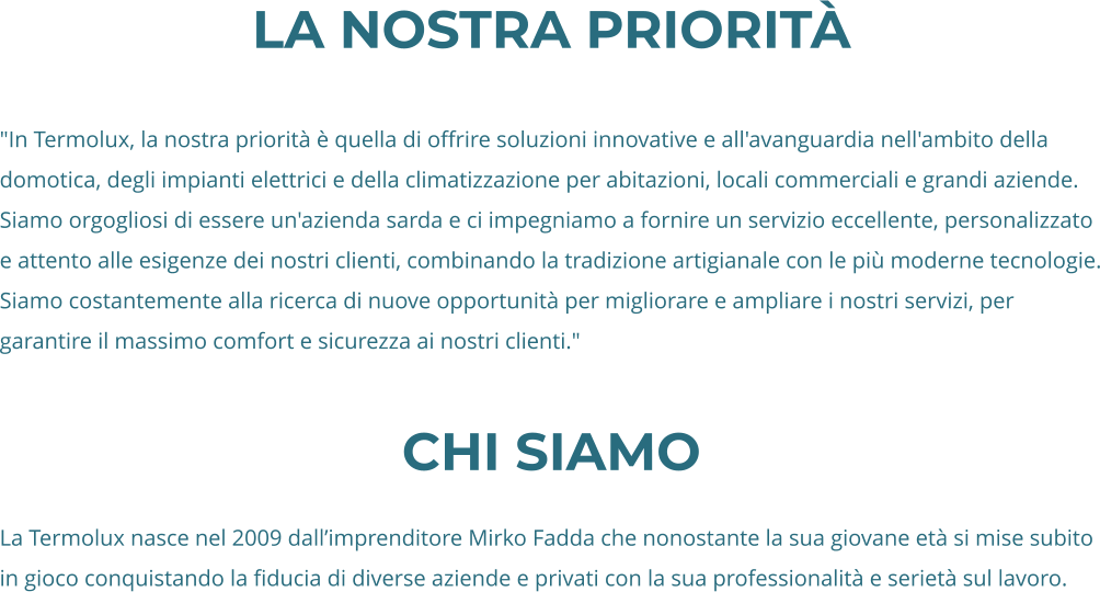 La nostra priorità  "In Termolux, la nostra priorità è quella di offrire soluzioni innovative e all'avanguardia nell'ambito della domotica, degli impianti elettrici e della climatizzazione per abitazioni, locali commerciali e grandi aziende. Siamo orgogliosi di essere un'azienda sarda e ci impegniamo a fornire un servizio eccellente, personalizzato e attento alle esigenze dei nostri clienti, combinando la tradizione artigianale con le più moderne tecnologie. Siamo costantemente alla ricerca di nuove opportunità per migliorare e ampliare i nostri servizi, per garantire il massimo comfort e sicurezza ai nostri clienti."  CHi siamo  La Termolux nasce nel 2009 dall’imprenditore Mirko Fadda che nonostante la sua giovane età si mise subito in gioco conquistando la fiducia di diverse aziende e privati con la sua professionalità e serietà sul lavoro.