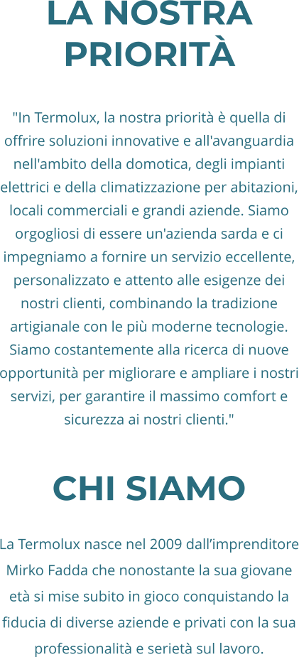 La nostra priorità  "In Termolux, la nostra priorità è quella di offrire soluzioni innovative e all'avanguardia nell'ambito della domotica, degli impianti elettrici e della climatizzazione per abitazioni, locali commerciali e grandi aziende. Siamo orgogliosi di essere un'azienda sarda e ci impegniamo a fornire un servizio eccellente, personalizzato e attento alle esigenze dei nostri clienti, combinando la tradizione artigianale con le più moderne tecnologie. Siamo costantemente alla ricerca di nuove opportunità per migliorare e ampliare i nostri servizi, per garantire il massimo comfort e sicurezza ai nostri clienti."  CHi siamo  La Termolux nasce nel 2009 dall’imprenditore Mirko Fadda che nonostante la sua giovane età si mise subito in gioco conquistando la fiducia di diverse aziende e privati con la sua professionalità e serietà sul lavoro.